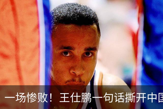 一场惨败！王仕鹏一句话撕开中国篮球遮羞布：联赛20分，国际赛0分！